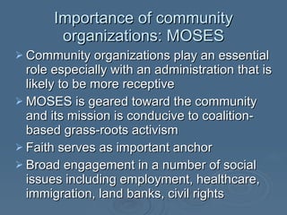 Importance of community organizations: MOSES Community organizations play an essential role especially with an administration that is likely to be more receptive  MOSES is geared toward the community and its mission is conducive to coalition-based grass-roots activism Faith serves as important anchor  Broad engagement in a number of social issues including employment, healthcare, immigration, land banks, civil rights 