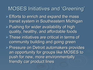 MOSES Initiatives and ‘Greening’ Efforts to enrich and expand the mass transit system in Southeastern Michigan Pushing for wider availability of high quality, healthy, and affordable foods These initiatives are critical in terms of community building and going green Pressure on Detroit automakers provides an opportunity for groups like MOSES to push for new, more environmentally friendly car product lines 