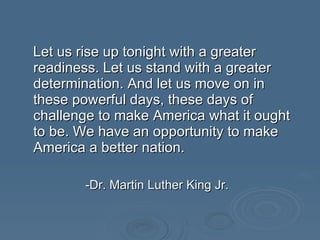 Let us rise up tonight with a greater readiness. Let us stand with a greater determination. And let us move on in these powerful days, these days of challenge to make America what it ought to be. We have an opportunity to make America a better nation.  -Dr. Martin Luther King Jr. 