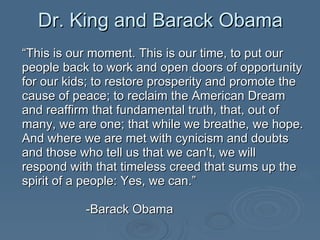 Dr. King and Barack Obama “ This is our moment. This is our time, to put our people back to work and open doors of opportunity for our kids; to restore prosperity and promote the cause of peace; to reclaim the American Dream and reaffirm that fundamental truth, that, out of many, we are one; that while we breathe, we hope. And where we are met with cynicism and doubts and those who tell us that we can't, we will respond with that timeless creed that sums up the spirit of a people: Yes, we can.”  -Barack Obama 