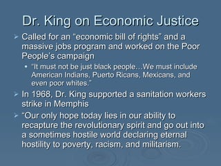 Dr. King on Economic Justice Called for an “economic bill of rights” and a massive jobs program and worked on the Poor People’s campaign “ It must not be just black people…We must include American Indians, Puerto Ricans, Mexicans, and even poor whites.” In 1968, Dr. King supported a sanitation workers strike in Memphis “ Our only hope today lies in our ability to recapture the revolutionary spirit and go out into a sometimes hostile world declaring eternal hostility to poverty, racism, and militarism.  