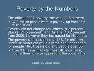 Poverty by the Numbers The official 2007 poverty rate was 12.5 percent 37.3 million people were in poverty, up from 36.5 million in 2006.   Poverty did not change for Whites (8.2 percent), Blacks (24.5 percent), and Asians (10.2 percent) from 2006, however they increased for Hispanics  The poverty rate increased to 18% for children under 18 years old while it remained unchanged for people 18-64 years old and people over 65 Over 3 times as many families fall below family budget thresholds as opposed to the poverty line   Source: US Census Bureau 