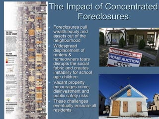 The Impact of Concentrated Foreclosures Foreclosures pull wealth/equity and assets out of the neighborhood Widespread displacement of renters & homeowners tears disrupts the social fabric and creates instability for school age children Vacant property encourages crime, disinvestment and public safety risks These challenges eventually ensnare all residents 