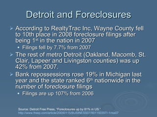 Detroit and Foreclosures According to RealtyTrac Inc, Wayne County fell to 10th place in 2008 foreclosure filings after being 1 st  in the nation in 2007  Filings fell by 7.7% from 2007 The rest of metro Detroit (Oakland, Macomb, St. Clair, Lapeer and Livingston counties) was up 42% from 2007.  Bank repossessions rose 19% in Michigan last year and the state ranked 6 th  nationwide in the number of foreclosure filings Filings are up 107% from 2006  Source: Detroit Free Press, “Foreclosures up by 81% in US.”  http://www.freep.com/article/20090115/BUSINESS07/901150357/-1/rss07   