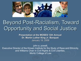 Beyond Post-Racialism, Toward Opportunity and Social Justice  john a. powell, Executive Director of the Kirwan Institute for the Study of Race and Ethnicity, and Williams Chair in Civil Rights & Civil Liberties,  Moritz College of Law Presentation at the MOSES 12th Annual  Dr. Martin Luther King Jr. Banquet   January 19, 2009 