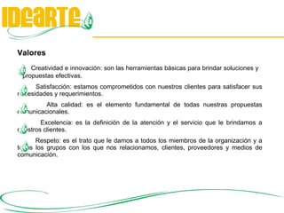 Valores Creatividad e innovación: son las herramientas básicas para brindar soluciones y  propuestas efectivas. Satisfacción: estamos comprometidos con nuestros clientes para satisfacer sus necesidades y requerimientos.  Alta calidad: es el elemento fundamental de todas nuestras propuestas comunicacionales.  Excelencia: es la definición de la atención y el servicio que le brindamos a nuestros clientes.  Respeto: es el trato que le damos a todos los miembros de la organización y a todos los grupos con los que nos relacionamos, clientes, proveedores y medios de comunicación. 