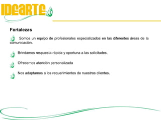 Fortalezas Somos un equipo de profesionales especializados en las diferentes áreas de la comunicación.   Brindamos respuesta rápida y oportuna a las solicitudes.    Ofrecemos atención personalizada   Nos adaptamos a los requerimientos de nuestros clientes.  