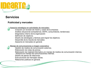 Servicios Publicidad y mercadeo Asesoría estratégica en actividades de mercadeo: Creación y/o revisión de misión y visión de la empresa. Análisis situacional (competencia, DOFA, consumidores, tendencias)  Diagnóstico interno de la organización Definición de objetivos.  Diseño de estrategias y tácticas para lograr los objetivos. Desarrollo de la mezcla de mercadeo.  Asesoría en mercadeo en general. Manejo de comunicaciones e imagen corporativa: Gestión de medios de comunicación externos. Elaboración de notas de prensa. Elaboración de material informativo y/o manejo de medios de comunicación internos.  Asesoría en manejo de comunicaciones internas. Diseño de planes de relaciones. Estructuración de mensajes claves. Relaciones públicas en general. 