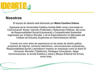 Nosotros El equipo de Idearte está liderizado por  María Carolina Urbina . Egresada de la Universidad Católica Andrés Bello como Licenciada en Comunicación Social, mención Publicidad y Relaciones Públicas, del curso de Responsabilidad Social Empresarial y Competitividad Sostenible organizado por el Banco Mundial, y de la Especialización en Mercadeo del Instituto de Estudios Superiores en Administración (IESA) Cuenta con ocho años de experiencia en las áreas de diseño gráfico, proyectos de Internet, comercio electrónico, comunicaciones corporativas, Responsabilidad Social y periodismo impreso en empresas como el diario El Universal, Movistar (Telefónica), Strategos Consultores, Alego Comunicaciones, la revista Estética y salud y Bloque Editorial De Armas, entre otras. 