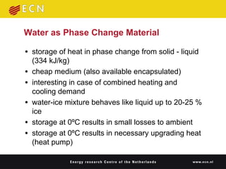Water as Phase Change Material storage of heat in phase change from solid - liquid (334 kJ/kg) cheap medium (also available encapsulated) interesting in case of combined heating and cooling demand water-ice mixture behaves like liquid up to 20-25 % ice storage at 0ºC results in small losses to ambient storage at 0ºC results in necessary upgrading heat (heat pump) 