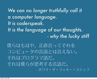 We can no longer truthfully call it
a computer language.
It is coderspeak.
It is the language of our thoughts.
- why the lucky stiff
僕らはもはや、正直言ってそれを
コンピュータの言語とは言えない。
それはプログラマ語だ。
それは僕らが思考する言語だ。
- ホワイ・ザ・ラッキー・スティフ
2009年1月25日日曜日
 