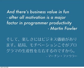And there’s business value in fun
- after all motivation is a major
factor in programmer productivity
- Martin Fowler
そして、楽しさにはビジネス価値があり
ます。結局、モチベーションこそがプロ
グラマの生産性を左右するのですから。
- マーチン・ファウラー
2009年1月25日日曜日
 