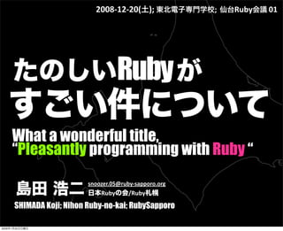 What a wonderful title,
“Pleasantly programming with Ruby “
たのしいRubyが 
すごい件について
2008‐12‐20(土); 東北電子専門学校;  仙台Ruby会議 01
島田 浩二
snoozer.05@ruby‐sapporo.org
日本Rubyの会/Ruby札幌
SHIMADA Koji; Nihon Ruby-no-kai; RubySapporo
2009年1月25日日曜日
 