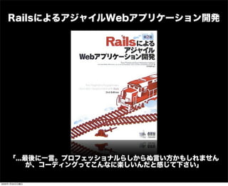 RailsによるアジャイルWebアプリケーション開発
「...最後に一言。プロフェッショナルらしからぬ言い方かもしれません
が、コーディングってこんなに楽しいんだと感じて下さい」
2009年1月25日日曜日
 