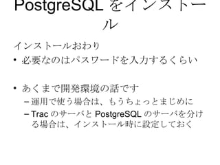 PostgreSQL をインストール インストールおわり 必要なのはパスワードを入力するくらい あくまで開発環境の話です 運用で使う場合は、もうちょっとまじめに Trac のサーバと PostgreSQL のサーバを分ける場合は、インストール時に設定しておく 