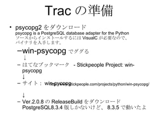 Trac の準備 psycopg2 をダウンロード psycopg is a PostgreSQL database adapter for the Python ソースからインストールするには VisualC が必要なので、 バイナリを入手します。 win-psycopg でググる ↓ はてなブックマーク  - Stickpeople Project: win-psycopg  ↓ サイト： win-pycopg ↓ Ver.2.0.8 の ReleaseBuild をダウンロード PostgreSQL8.3.4 版しかないけど、 8.3.5 で動いたよ http://www.stickpeople.com/projects/python/win-psycopg/ 