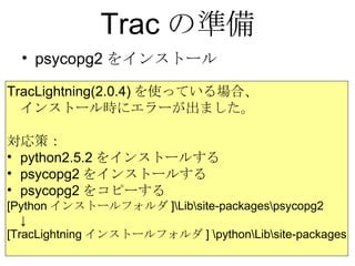 Trac の準備 psycopg2をインストール TracLightning(2.0.4) を使っている場合、 インストール時にエラーが出ました。 対応策： python2.5.2 をインストールする psycopg2 をインストールする psycopg2 をコピーする [Python インストールフォルダ ]\Lib\site-packages\psycopg2 ↓ [TracLightning インストールフォルダ ] \python\Lib\site-packages 