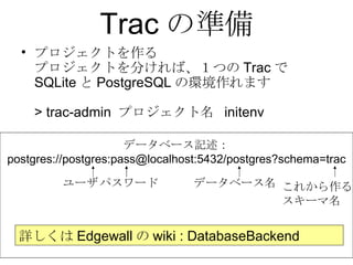 Trac の準備 プロジェクトを作る プロジェクトを分ければ、１つの Trac で SQLite と PostgreSQL の環境作れます > trac-admin  プロジェクト名  initenv データベース記述： postgres://postgres:pass@localhost:5432/postgres?schema=trac 詳しくは Edgewall の wiki : DatabaseBackend ユーザ パスワード データベース名 これから作る スキーマ名 