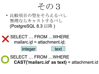 その３ 比較項目の型をそろえるべし 無理ならキャストするべし (PostgreSQL 8.3 以降 ) SELECT … FROM …WHERE  CAST('mailarc.id' as text)  = attachment.id SELECT … FROM …WHERE  mailarc.id = attachment.id; integer text 