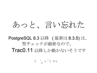 あっと、言い忘れた PostgreSQL 8.3 以降  ( 最新は 8.3.5) は、 型チェックが厳密なので、  Trac0.11 以降しか動かないそうです （　 ´_ ゝ ` ）ﾌｰﾝ  