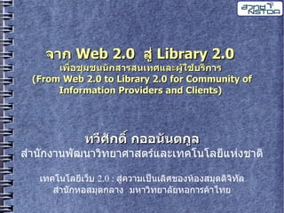 จาก Web 2.0 ส Library 2.0
      เพอชมชนนกสารสนเทศและผ%ใช%บร(การ
 (From Web 2.0 to Library 2.0 for Community of
      Information Providers and Clients)




           ทว:ศกด(< กออนนตกล
ส นกง นพฒน วทย ศ สตรและเทคโนโลยแหงช ต

  เทคโนโลยเวบ 2.0 : สคว มเปquot;นเลศของห%องสม&ดดจทล
     ส นกหอสม&ดกล ง มห วทย ลยหอก รค% ไทย
 