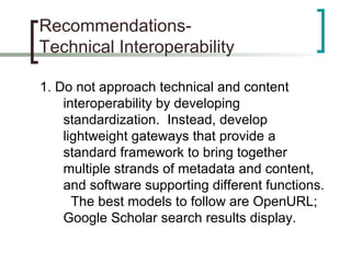 Recommendations-
Technical Interoperability
1. Do not approach technical and content
interoperability by developing
standardization. Instead, develop
lightweight gateways that provide a
standard framework to bring together
multiple strands of metadata and content,
and software supporting different functions.
The best models to follow are OpenURL;
Google Scholar search results display.
 