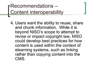 Recommendations –
Content interoperability
4. Users want the ability to reuse, share
and chunk information. While it is
beyond NISO’s scope to attempt to
revise or impact copyright law, NISO
could develop best practices for how
content is used within the context of
elearning systems, such as linking
rather than copying content into the
CMS.
 