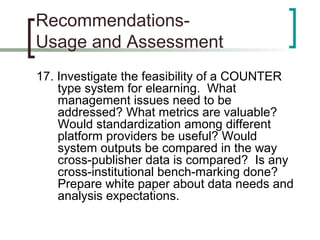 Recommendations-
Usage and Assessment
17. Investigate the feasibility of a COUNTER
type system for elearning. What
management issues need to be
addressed? What metrics are valuable?
Would standardization among different
platform providers be useful? Would
system outputs be compared in the way
cross-publisher data is compared? Is any
cross-institutional bench-marking done?
Prepare white paper about data needs and
analysis expectations.
 