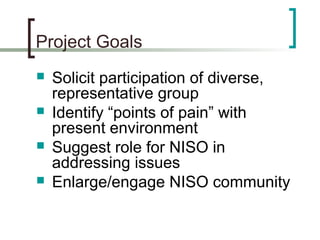 Project Goals
 Solicit participation of diverse,
representative group
 Identify “points of pain” with
present environment
 Suggest role for NISO in
addressing issues
 Enlarge/engage NISO community
 