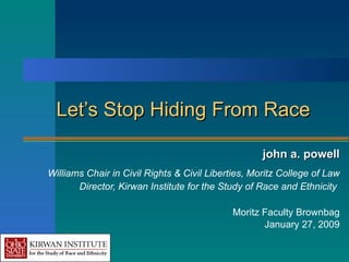 Let’s Stop Hiding From Race john a. powell Williams Chair in Civil Rights & Civil Liberties, Moritz College of Law Director, Kirwan Institute for the Study of Race and Ethnicity   Moritz Faculty Brownbag January 27, 2009 