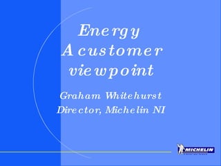 Energy  A customer viewpoint Graham Whitehurst Director, Michelin NI 