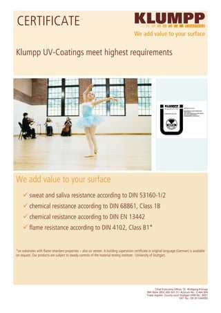 CERTIFICATE

Klumpp UV-Coatings meet highest requirements




We add value to your surface
          sweat and saliva resistance according to DIN 53160-1/2
          chemical resistance according to DIN 68861, Class 1B
          chemical resistance according to DIN EN 13442
          flame resistance according to DIN 4102, Class B1*


*on substrates with flame retardant properties – also on veneer. A building supervision certificate in original language (German) is available
on request. Our products are subject to steady controls of the material testing institute - University of Stuttgart.




                                                                                                         Chief Executive Officer: Dr. Wolfgang Klumpp
                                                                                                  BW-Bank (BSC 600 501 01) Account-No.: 2 464 008
                                                                                                  Trade register: County court Stuttgart HRB No.: 8457
                                                                                                                              VAT No.: DE 811240555
 