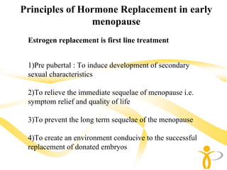 Principles of Hormone Replacement in early
                menopause
 Estrogen replacement is first line treatment


 1)Pre pubertal : To induce development of secondary
 sexual characteristics

 2)To relieve the immediate sequelae of menopause i.e.
 symptom relief and quality of life

 3)To prevent the long term sequelae of the menopause

 4)To create an environment conducive to the successful
 replacement of donated embryos
 