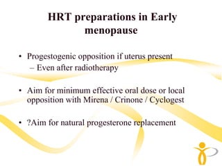 HRT preparations in Early
              menopause

• Progestogenic opposition if uterus present
   – Even after radiotherapy

• Aim for minimum effective oral dose or local
  opposition with Mirena / Crinone / Cyclogest

• ?Aim for natural progesterone replacement
 