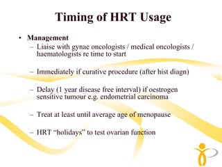 Timing of HRT Usage
• Management
  – Liaise with gynae oncologists / medical oncologists /
    haematologists re time to start

   – Immediately if curative procedure (after hist diagn)

   – Delay (1 year disease free interval) if oestrogen
     sensitive tumour e.g. endometrial carcinoma

   – Treat at least until average age of menopause

   – HRT “holidays” to test ovarian function
 