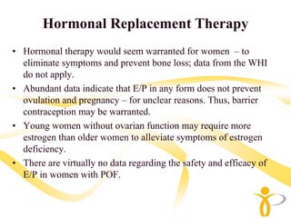 Hormonal Replacement Therapy
• Hormonal therapy would seem warranted for women – to
  eliminate symptoms and prevent bone loss; data from the WHI
  do not apply.
• Abundant data indicate that E/P in any form does not prevent
  ovulation and pregnancy – for unclear reasons. Thus, barrier
  contraception may be warranted.
• Young women without ovarian function may require more
  estrogen than older women to alleviate symptoms of estrogen
  deficiency.
• There are virtually no data regarding the safety and efficacy of
  E/P in women with POF.
 