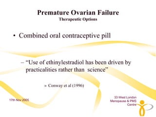 Premature Ovarian Failure
                         Therapeutic Options


  • Combined oral contraceptive pill


       – “Use of ethinylestradiol has been driven by
         practicalities rather than science”

                  » Conway et al (1996)

                                                 33 West London
17th Nov 2005                                  Menopause & PMS
                                                          Centre
 