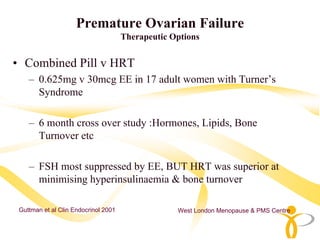 Premature Ovarian Failure
                                      Therapeutic Options


• Combined Pill v HRT
    – 0.625mg v 30mcg EE in 17 adult women with Turner’s
      Syndrome

    – 6 month cross over study :Hormones, Lipids, Bone
      Turnover etc

    – FSH most suppressed by EE, BUT HRT was superior at
      minimising hyperinsulinaemia & bone turnover

 Guttman et al Clin Endocrinol 2001                West London Menopause & PMS Centre
 