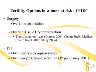 Fertility Options in women at risk of POF
• Surgery
   – Ovarian transposition

   – Ovarian Tissue Cryopreservation
        • Transplantation – e.g. (Donnez 2004, Chaim Sheba Medical
          Centre Israel 2005, Oktay 2006)

• IVF
   – Own Embryo Cryopreservation
   – Own Oocyte Cryopreservation (1st pregnancy 2001)
 