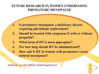 FUTURE RESEARCH IN WOMEN UNDERGOING
            PREMATURE MENOPAUSE



     1.     Is premature menopause a deficiency disease
            requiring physiologic replacement?
     2.     Should be treated with exogenous E with or without
            progestin?
     3.     What form of HT is most appropiate?
     4.     For how long should HT be administrated?
     5.     How safe is HT in women with premature versus
            natural menopause?

Hendrix SL. Am J Med. 2005 Dec 19;118(12 Suppl 2):131-5.
 