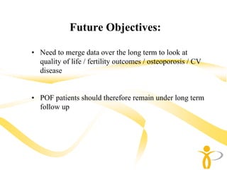 Future Objectives:

• Need to merge data over the long term to look at
  quality of life / fertility outcomes / osteoporosis / CV
  disease


• POF patients should therefore remain under long term
  follow up
 