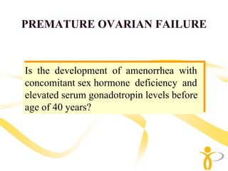 PREMATURE OVARIAN FAILURE


 Is the development of amenorrhea with
Is the development of amenorrhea with
 concomitant sex hormone deficiency and
concomitant sex hormone deficiency and
 elevated serum gonadotropin levels before
elevated serum gonadotropin levels before
 age of 40 years?
age of 40 years?
 
