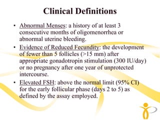 Clinical Definitions
• Abnormal Menses: a history of at least 3
  consecutive months of oligomenorrhea or
  abnormal uterine bleeding.
• Evidence of Reduced Fecundity: the development
  of fewer than 5 follicles (>15 mm) after
  appropriate gonadotropin stimulation (300 IU/day)
  or no pregnancy after one year of unprotected
  intercourse.
• Elevated FSH: above the normal limit (95% CI)
  for the early follicular phase (days 2 to 5) as
  defined by the assay employed.
 