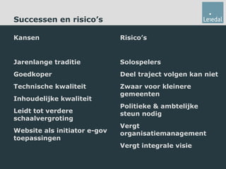 Successen en risico’s Kansen Jarenlange traditie Goedkoper Technische kwaliteit Inhoudelijke kwaliteit Leidt tot verdere schaalvergroting Website als initiator e-gov toepassingen Risico’s Solospelers Deel traject volgen kan niet Zwaar voor kleinere gemeenten Politieke & ambtelijke steun nodig Vergt organisatiemanagement Vergt integrale visie 