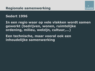 Regionale samenwerking Sedert 1996 In een regio waar op vele vlakken wordt samen gewerkt (bedrijven, wonen, ruimtelijke ordening, milieu, welzijn, cultuur,…) Een technische, maar vooral ook een inhoudelijke samenwerking 
