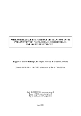 1
AMELIORER LA SECURITE JURIDIQUE DES RELATIONS ENTRE
L’ADMINISTRATION FISCALE ET LES CONTRIBUABLES :
UNE NOUVELLE APPROCHE
Rapport au ministre du Budget, des comptes publics et de la fonction publique
Présenté par M. Olivier FOUQUET, président de Section au Conseil d’Etat
Julie BURGUBURU, rapporteur général
David LUBEK, rapporteur général
Sylvie GUILLEMAIN, rapporteur
juin 2008
 