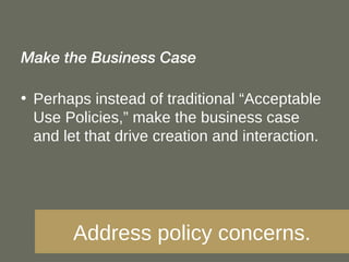 Make the Business Case Perhaps instead of traditional “Acceptable Use Policies,” make the business case and let that drive creation and interaction. Address policy concerns. 