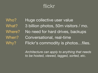 flickr Who? Huge collective user value What?   3 billion photos, 50m visitors / mo. Where? No need for hard drives, backups When? Conversational, real-time Why? Flickr’s commodity is photos…files. Architecture can apply to anything that needs to be hosted, viewed, tagged, sorted, etc. 