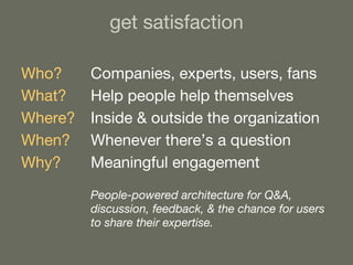 get satisfaction Who? Companies, experts, users, fans What?   Help people help themselves Where? Inside & outside the organization When? Whenever there’s a question Why? Meaningful engagement People-powered architecture for Q&A,  discussion, feedback, & the chance for users  to share their expertise. 