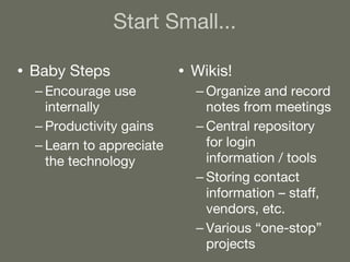 Start Small... Baby Steps Encourage use internally Productivity gains Learn to appreciate the technology Wikis! Organize and record notes from meetings Central repository for login information / tools Storing contact information – staff, vendors, etc. Various “one-stop” projects 